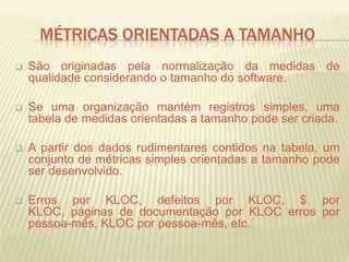 MÉTRICAS ORIENTADAS A TAMANHO
 São originadas pela normalização da medidas de
qualidade considerando o tamanho do software.
 Se uma organização mantém registros simples, uma
tabela de medidas orientadas a tamanho pode ser criada.
 A partir dos dados rudimentares contidos na tabela, um
conjunto de métricas simples orientadas a tamanho pode
ser desenvolvido.
 Erros por KLOC, defeitos por KLOC, $ por
KLOC, páginas de documentação por KLOC erros por
pessoa-mês, KLOC por pessoa-mês, etc.
 