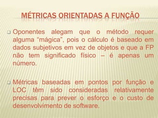 MÉTRICAS ORIENTADAS A FUNÇÃO
 Oponentes alegam que o método requer
alguma “mágica”, pois o cálculo é baseado em
dados subjetivos em vez de objetos e que a FP
não tem significado físico – é apenas um
número.
 Métricas baseadas em pontos por função e
LOC têm sido consideradas relativamente
precisas para prever o esforço e o custo de
desenvolvimento de software.
 
