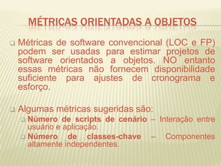 MÉTRICAS ORIENTADAS A OBJETOS
 Métricas de software convencional (LOC e FP)
podem ser usadas para estimar projetos de
software orientados a objetos. NO entanto
essas métricas não fornecem disponibilidade
suficiente para ajustes de cronograma e
esforço.
 Algumas métricas sugeridas são:
 Número de scripts de cenário – Interação entre
usuário e aplicação.
 Número de classes-chave – Componentes
altamente independentes.
 