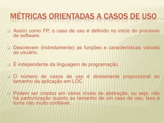 MÉTRICAS ORIENTADAS A CASOS DE USO
 Assim como FP, o caso de uso é definido no início do processo
de software.
 Descrevem (indiretamente) as funções e características visíveis
ao usuário.
 É independente da linguagem de programação.
 O número de casos de uso é diretamente proporcional ao
tamanho da aplicação em LOC.
 Podem ser criados em vários níveis de abstração, ou seja, não
há padronização quanto ao tamanho de um caso de uso. Isso a
torna não muito confiável.
 