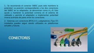 CONECTORES
 1.- Se recomienda el conector 568SC pues este mantiene la
polaridad. La posición correspondiente a los dos conectores
del 568SC en su adaptador, se denominan como A y B. Esto
ayuda a mantener la polaridad correcta en el sistema de
cableado y permite al adaptador a implementar polaridad
inversa acertada de pares entre los conectores.
 2.- Sistemas con conectores BFOC/2.5 y adaptadores (Tipo ST)
instalados pueden seguir siendo utilizados en plataformas
actuales y futuras.
 