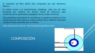 COMPOSICIÓN
 El conductor de fibra óptica esta compuesto por dos elementos
básicos:
 El núcleo (core) y el recubrimiento (cladding), cada uno de ellos
formando por material con distinto índice de refracción, para
conformar así un guiaondas propagador de las ondas luminosas.
 Otro parámetro importante en una fibra es su apertura numérica. En los
conductores de fibra óptica se utiliza el efecto de la reflexión total para
conducir el rayo luminoso por su interior.
 http://platea.pntic.mec.es/~lmarti2/optral/cap2/fibra-4.htm
 
