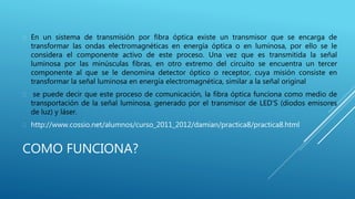 COMO FUNCIONA?
 En un sistema de transmisión por fibra óptica existe un transmisor que se encarga de
transformar las ondas electromagnéticas en energía óptica o en luminosa, por ello se le
considera el componente activo de este proceso. Una vez que es transmitida la señal
luminosa por las minúsculas fibras, en otro extremo del circuito se encuentra un tercer
componente al que se le denomina detector óptico o receptor, cuya misión consiste en
transformar la señal luminosa en energía electromagnética, similar a la señal original
 se puede decir que este proceso de comunicación, la fibra óptica funciona como medio de
transportación de la señal luminosa, generado por el transmisor de LED’S (diodos emisores
de luz) y láser.
 http://www.cossio.net/alumnos/curso_2011_2012/damian/practica8/practica8.html
 