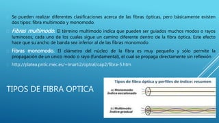 TIPOS DE FIBRA OPTICA
 Se pueden realizar diferentes clasificaciones acerca de las fibras ópticas, pero básicamente existen
dos tipos: fibra multimodo y monomodo.
 Fibras multimodo. El término multimodo indica que pueden ser guiados muchos modos o rayos
luminosos, cada uno de los cuales sigue un camino diferente dentro de la fibra óptica. Este efecto
hace que su ancho de banda sea inferior al de las fibras monomodo
 Fibras monomodo. El diámetro del núcleo de la fibra es muy pequeño y sólo permite la
propagación de un único modo o rayo (fundamental), el cual se propaga directamente sin reflexión
 http://platea.pntic.mec.es/~lmarti2/optral/cap2/fibra-5.htm
 