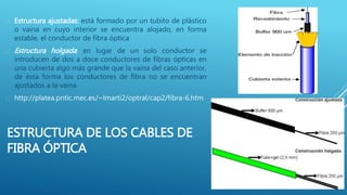ESTRUCTURA DE LOS CABLES DE
FIBRA ÓPTICA
 Estructura ajustadas: está formado por un tubito de plástico
o vaina en cuyo interior se encuentra alojado, en forma
estable, el conductor de fibra óptica
 Estructura holgada: en lugar de un solo conductor se
introducen de dos a doce conductores de fibras ópticas en
una cubierta algo más grande que la vaina del caso anterior,
de ésta forma los conductores de fibra no se encuentran
ajustados a la vaina
 http://platea.pntic.mec.es/~lmarti2/optral/cap2/fibra-6.htm
 