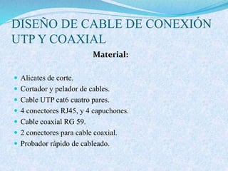 DISEÑO DE CABLE DE CONEXIÓN
UTP Y COAXIAL
Material:
 Alicates de corte.
 Cortador y pelador de cables.
 Cable UTP cat6 cuatro pares.
 4 conectores RJ45, y 4 capuchones.
 Cable coaxial RG 59.
 2 conectores para cable coaxial.
 Probador rápido de cableado.
 