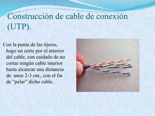 Construcción de cable de conexión
(UTP).
Con la punta de las tijeras,
hago un corte por el interior
del cable, con cuidado de no
cortar ningún cable interior
hasta alcanzar una distancia
de unos 2-3 cm., con el fin
de “pelar” dicho cable.
 