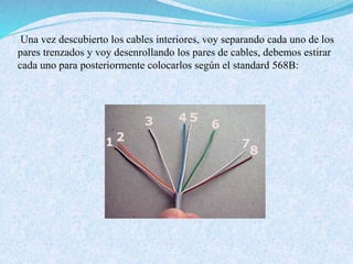 Una vez descubierto los cables interiores, voy separando cada uno de los
pares trenzados y voy desenrollando los pares de cables, debemos estirar
cada uno para posteriormente colocarlos según el standard 568B:
 