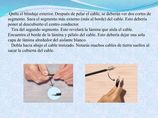 Quita el blindaje exterior. Después de pelar el cable, se deberán ver dos cortes de
segmento. Saca el segmento más externo (más al borde) del cable. Esto debería
poner al descubierto el centro conductor.
Tira del segundo segmento. Esto revelará la lámina que aísla el cable.
Encuentra el borde de la lámina y pélalo del cable. Esto debería dejar una sola
capa de lámina alrededor del aislante blanco.
Dobla hacia abajo el cable trenzado. Notarás muchos cables de tierra sueltos al
sacar la cubierta del cable.
 