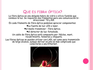 QUE ES FIBRA ÓPTICA? 
La fibra óptica es una delgada hebra de vidrio o silicio fundido que 
conduce la luz. Se requieren dos filamentos para una comunicación bi-direccional: 
TX y RX. 
En cada filamento de fibra óptica podemos apreciar componentes: 
♥La fuente de luz: LED o laser. 
♥el medio transmisor : fibra óptica. 
♥el detector de luz: fotodiodo. 
Un cable de fibra óptica está compuesto por: Núcleo, mant, 
recubrimiento, tensores y chaqueta. 
Las fibras ópticas se pueden utilizar con LAN, así como para transmisión 
de largo alcance, aunque derivar en ella es más complicado que 
conectarse a una Ethernet. 
 