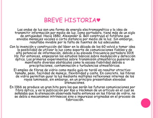 BREVE HISTORIA♥ 
Las ondas de luz son una forma de energía electromagnética y la idea de 
transmitir información por medio de luz, como portadora, tiene más de un siglo 
de antigüedad. Hacia 1880, Alexander G. Bell construyó el fotófono que 
enviaba mensajes vocales a corta distancia por medio de la luz. Sin embargo, 
resultaba inviable por la falta de fuentes de luz adecuadas. 
Con la invención y construcción del láser en la década de los 60 volvió a tomar idea 
la posibilidad de utilizar la luz como soporte de comunicaciones fiables y de 
alto potencial de información, debido a su elevada frecuencia portadora 1014 
Hz. Por entonces, empezaron los estudios básicos sobre modulación y detección 
óptica. Los primeros experimentos sobre transmisión atmosférica pusieron de 
manifiesto diversos obstáculos como la escasa fiabilidad debida a 
precipitaciones, contaminación o turbulencias atmosféricas. 
El empleo de fibras de vidrio como medio guía no tardó en resultar atractivo: 
tamaño, peso, facilidad de manejo, flexibilidad y coste. En concreto, las fibras 
de vidrio permitían guiar la luz mediante múltiples reflexiones internas de los 
rayos luminosos, sin embargo, en un principio presentaban elevadas 
atenuaciones. 
En 1966 se produce un gran hito para los que serán las futuras comunicaciones por 
fibra óptica, y es la publicación por Kao y Hockman de un artículo en el cual se 
señalaba que la atenuación observada hasta entonces en las fibras de vidrio, no 
se debía a mecanismos intrínsecos sino a impurezas originadas en el proceso de 
fabricación. 
 