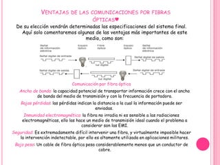 VENTAJAS DE LAS COMUNICACIONES POR FIBRAS 
ÓPTICAS♥ 
De su elección vendrán determinadas las especificaciones del sistema final. 
Aquí solo comentaremos algunas de las ventajas más importantes de este 
medio, como son: 
Comunicación por fibra óptica 
Ancho de banda: la capacidad potencial de transportar información crece con el ancho 
de banda del medio de transmisión y con la frecuencia de portadora. 
Bajas pérdidas: las pérdidas indican la distancia a la cual la información puede ser 
enviadas. 
Inmunidad electromagnética: la fibra no irradia ni es sensible a las radiaciones 
electromagnéticas, ello las hace un medio de transmisión ideal cuando el problema a 
considerar son las EMI. 
Seguridad: Es extremadamente difícil intervenir una fibra, y virtualmente imposible hacer 
la intervención indetectable, por ello es altamente utilizada en aplicaciones militares. 
Bajo peso: Un cable de fibra óptica pesa considerablemente menos que un conductor de 
cobre. 
 