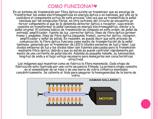 COMO FUNCIONA?♥ 
En un sistema de transmisión por fibra óptica existe un transmisor que se encarga de 
transformar las ondas electromagnéticas en energía óptica o en luminosa, por ello se le 
considera el componente activo de este proceso. Una vez que es transmitida la señal 
luminosa por las minúsculas fibras, en otro extremo del circuito se encuentra un 
tercer componente al que se le denomina detector óptico o receptor, cuya misión 
consiste en transformar la señal luminosa en energía electromagnética, similar a la 
señal original. El sistema básico de transmisión se compone en este orden, de señal de 
entrada, amplificador, fuente de luz, corrector óptico, línea de fibra óptica (primer 
tramo ), empalme, línea de fibra óptica (segundo tramo), corrector óptico, receptor, 
amplificador y señal de salida. En resumen, se puede decir que este proceso de 
comunicación, la fibra óptica funciona como medio de transportación de la señal 
luminosa, generado por el transmisor de LED’S (diodos emisores de luz) y láser. Los 
diodos emisores de luz y los diodos láser son fuentes adecuadas para la transmisión 
mediante fibra óptica, debido a que su salida se puede controlar rápidamente por 
medio de una corriente de polarización. Además su pequeño tamaño, su luminosidad, 
longitud de onda y el bajo voltaje necesario para manejarlos son características 
atractivas. 
Las imágenes aquí muestran como se fabrica la fibra monomodo. Cada etapa de 
fabricación esta ilustrada por una corta secuencia filmada. La primera etapa consiste 
en el ensamblado de un tubo y de una barra de vidrio cilíndrico montados 
concéntricamente. Se calienta el todo para asegurar la homogeneidad de la barra de 
vidrio. 
 