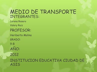MEDIO DE TRANSPORTE
INTEGRANTES:
Lorena Rosero
Valery Ruiz

PROFESOR:
Heriberto Molina
GRADO:
9-B

AÑO:
2012
INSTITUCION EDUCATIVA CIUDAD DE
ASIS
 