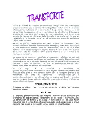 Medio de traslado de personas o bienes desde un lugar hasta otro. El transporte
comercial moderno está al servicio del interés público e incluye todos los medios e
infraestructuras implicadas en el movimiento de las personas o bienes, así como
los servicios de recepción, entrega y manipulación de tales bienes. El transporte
comercial de personas se clasifica como servicio de pasajeros y el de bienes como
servicio de mercancías. Como en todo el mundo, el transporte es y ha sido en
Latinoamérica un elemento central para el progreso o el atraso de las distintas
civilizaciones y culturas.
Ya en el periodo precolombino los incas poseían un rudimentario pero
eficiente sistema de caminos interconectados a lo largo y ancho de su Imperio, por
el cual trasladaban distintos tipos de mercaderías. Bien a pie o a lomo
de llamas sus mercaderías lograban llegar a destino. A veces a través de puentes
de cuerdas entre las montañas. Otros pueblos utilizaron canoas o botes como
medio de comunicación.
La llegada de los europeos —españoles y portugueses— a lo largo de casi toda
América produjo grandes cambios en los medios de transporte. El principal modo
de comunicación era el marítimo, dado que era más eficiente y rápido para puertos
naturales y para los lugares en los que se construyeron puertos, tanto
de mar como de los caudalosos ríos americanos.
En el siglo XX la formación e instalación de
grandes corporaciones de fabricantes ha dado un gran impulso a la producción de
vehículos tanto para el uso particular como para el transporte público y de
mercancías, así como la exportación a terceros países. Con el
crecimiento económico de los últimos años se espera que Brasil y Argentina
alcancen en poco tiempo cotas de utilización de vehículos al mismo nivel que los
países más desarrollados.
TIPOS DE TRANSPORTE
En general se utilizan cuatro modos de transporte: acuático, por carretera,
ferroviario, y aéreo
ACUÁTICO
El temprano perfeccionamiento del transporte acuático estuvo estimulado por
la tendencia de las poblaciones a concentrarse en las costas o las vías fluviales.
La construcción de barcos y el aparejo y manipulación de las velas fueron
mejorando con el tiempo. Con estos cambios, junto con la adopción de la brújula
marinera, hizo posible la navegación en mar abierto sin avistar la costa.
 