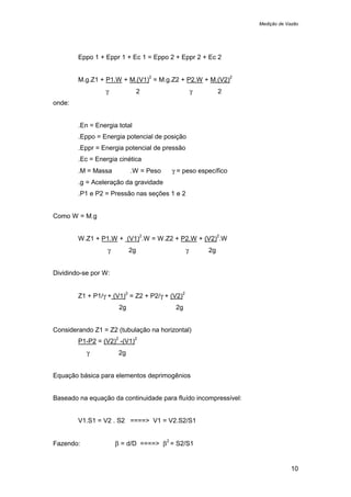 Medição de Vazão
10
Eppo 1 + Eppr 1 + Ec 1 = Eppo 2 + Eppr 2 + Ec 2
M.g.Z1 + P1.W + M.(V1)
2
= M.g.Z2 + P2.W + M.(V2)
2
γ 2 γ 2
onde:
.En = Energia total
.Eppo = Energia potencial de posição
.Eppr = Energia potencial de pressão
.Ec = Energia cinética
.M = Massa .W = Peso γ = peso específico
.g = Aceleração da gravidade
.P1 e P2 = Pressão nas seções 1 e 2
Como W = M.g
W.Z1 + P1.W + (V1)
2
.W = W.Z2 + P2.W + (V2)
2
.W
γ 2g γ 2g
Dividindo-se por W:
Z1 + P1/γ + (V1)
2
= Z2 + P2/γ + (V2)
2
2g 2g
Considerando Z1 = Z2 (tubulação na horizontal)
P1-P2 = (V2)
2
-(V1)
2
γ 2g
Equação básica para elementos deprimogênios
Baseado na equação da continuidade para fluído incompressível:
V1.S1 = V2 . S2 ====> V1 = V2.S2/S1
Fazendo: β = d/D ====> β
2
= S2/S1
 