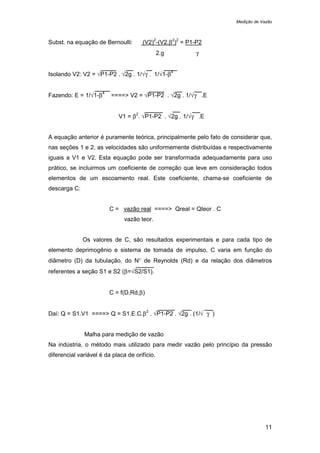 Medição de Vazão
11
Subst. na equação de Bernoulli: (V2)
2
-(V2.β
2
)
2
= P1-P2
2.g γ
Isolando V2: V2 = √P1-P2 . √2g . 1/√γ . 1/√1-β
4
Fazendo: E = 1/√1-β
4
====> V2 = √P1-P2 . √2g . 1/√γ .E
V1 = β
2
. √P1-P2 . √2g . 1/√γ .E
A equação anterior é puramente teórica, principalmente pelo fato de considerar que,
nas seções 1 e 2, as velocidades são uniformemente distribuídas e respectivamente
iguais a V1 e V2. Esta equação pode ser transformada adequadamente para uso
prático, se incluirmos um coeficiente de correção que leve em consideração todos
elementos de um escoamento real. Este coeficiente, chama-se coeficiente de
descarga C:
C = vazão real ====> Qreal = Qteor . C
vazão teor.
Os valores de C, são resultados experimentais e para cada tipo de
elemento deprimogênio e sistema de tomada de impulso, C varia em função do
diâmetro (D) da tubulação, do N° de Reynolds (Rd) e da relação dos diâmetros
referentes a seção S1 e S2 (β=√S2/S1).
C = f(D,Rd,β)
Daí: Q = S1.V1 ====> Q = S1.E.C.β
2
. √P1-P2 . √2g . (1/√ γ )
Malha para medição de vazão
Na indústria, o método mais utilizado para medir vazão pelo princípio da pressão
diferencial variável é da placa de orifício.
 