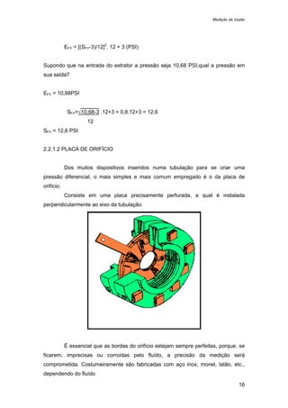 Medição de Vazão
16
EFY = [(SFY-3)/12]
2
. 12 + 3 (PSI)
Supondo que na entrada do extrator a pressão seja 10,68 PSI,qual a pressão em
sua saída?
EFY = 10,68PSI
SFY=√10,68-3 .12+3 = 0,8.12+3 = 12,6
12
SFY = 12,6 PSI
2.2.1.2 PLACA DE ORIFÍCIO
Dos muitos dispositivos inseridos numa tubulação para se criar uma
pressão diferencial, o mais simples e mais comum empregado é o da placa de
orifício.
Consiste em uma placa precisamente perfurada, a qual é instalada
perpendicularmente ao eixo da tubulação.
É essencial que as bordas do orifício estejam sempre perfeitas, porque, se
ficarem, imprecisas ou corroídas pelo fluído, a precisão da medição será
comprometida. Costumeiramente são fabricadas com aço inox, monel, latão, etc.,
dependendo do fluído
 