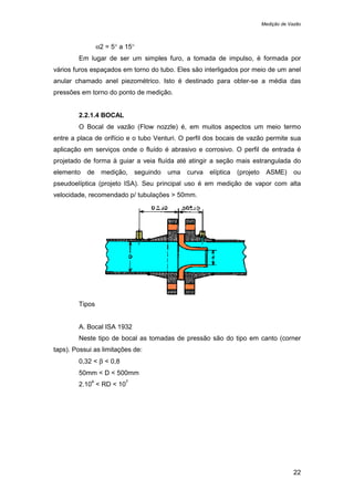 Medição de Vazão
22
α2 = 5° a 15°
Em lugar de ser um simples furo, a tomada de impulso, é formada por
vários furos espaçados em torno do tubo. Eles são interligados por meio de um anel
anular chamado anel piezométrico. Isto é destinado para obter-se a média das
pressões em torno do ponto de medição.
2.2.1.4 BOCAL
O Bocal de vazão (Flow nozzle) é, em muitos aspectos um meio termo
entre a placa de orifício e o tubo Venturi. O perfil dos bocais de vazão permite sua
aplicação em serviços onde o fluído é abrasivo e corrosivo. O perfil de entrada é
projetado de forma à guiar a veia fluída até atingir a seção mais estrangulada do
elemento de medição, seguindo uma curva elíptica (projeto ASME) ou
pseudoelíptica (projeto ISA). Seu principal uso é em medição de vapor com alta
velocidade, recomendado p/ tubulações > 50mm.
Tipos
A. Bocal ISA 1932
Neste tipo de bocal as tomadas de pressão são do tipo em canto (corner
taps). Possui as limitações de:
0,32 < β < 0,8
50mm < D < 500mm
2.10
4
< RD < 10
7
 