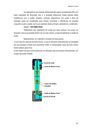 Medição de Vazão
27
Os dispositivos de pressão diferencial até agora considerados têm por
base restrições de dimensão fixa, e a pressão diferencial criada através deles
modifica-se com a vazão. Existem, contudo, dispositivos nos quais a área da
restrição pode ser modificada para manter constante o diferencial de pressão
enquanto muda a vazão; como por exemplo deste princípio utilizaremos o rotâmetro.
2.2.2.1 - ROTÂMETROS
Rotâmetros são medidores de vazão por área variável, nos quais um
flutuador varia sua posição dentro de um tubo cônico, proporcionalmente à vazão do
fluido.
Basicamente, um rotâmetro consiste de duas partes.
1) Um tubo de vidro de formato cônico, o qual é colocado verticalmente na tubulação
em que passará o fluido que queremos medir. A extremidade maior do tubo cônico
ficará voltada para cima.
2) No interior do tubo cônico teremos um flutuador que se moverá verticalmente, em
função da vazão medida.
 