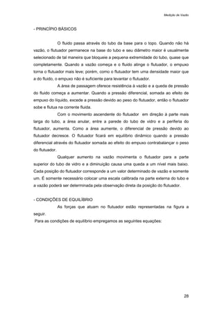 Medição de Vazão
28
- PRINCÍPIO BÁSICOS
O fluido passa através do tubo da base para o topo. Quando não há
vazão, o flutuador permanece na base do tubo e seu diâmetro maior é usualmente
selecionado de tal maneira que bloqueie a pequena extremidade do tubo, quase que
completamente. Quando a vazão começa e o fluido atinge o flutuador, o empuxo
torna o flutuador mais leve; porém, como o flutuador tem uma densidade maior que
a do fluido, o empuxo não é suficiente para levantar o flutuador.
A área de passagem oferece resistência à vazão e a queda de pressão
do fluido começa a aumentar. Quando a pressão diferencial, somada ao efeito de
empuxo do líquido, excede a pressão devido ao peso do flutuador, então o flutuador
sobe e flutua na corrente fluida.
Com o movimento ascendente do flutuador em direção à parte mais
larga do tubo, a área anular, entre a parede do tubo de vidro e a periferia do
flutuador, aumenta. Como a área aumente, o diferencial de pressão devido ao
flutuador decresce. O flutuador ficará em equilíbrio dinâmico quando a pressão
diferencial através do flutuador somada ao efeito do empuxo contrabalançar o peso
do flutuador.
Qualquer aumento na vazão movimenta o flutuador para a parte
superior do tubo de vidro e a diminuição causa uma queda a um nível mais baixo.
Cada posição do flutuador corresponde a um valor determinado de vazão e somente
um. É somente necessário colocar uma escala calibrada na parte externa do tubo e
a vazão poderá ser determinada pela observação direta da posição do flutuador.
- CONDIÇÕES DE EQUILÍBRIO
As forças que atuam no flutuador estão representadas na figura a
seguir.
Para as condições de equilíbrio empregamos as seguintes equações:
 