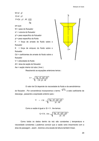Medição de Vazão
29
W=vf . yf
E=vf . y1
F=Cd . y1 . Af . V^2
2g
em que:
W = peso do flutuador
vf = volume do flutuador
yf = peso específico do flutuador
yl = peso específico do fluido
F = força de arraste do fluido sobre o
flutuador
E = força de empuxo do fluido sobre o
flutuador
Cd = coeficientes de arraste do fluido sobre o
flutuador
V = velocidade do fluido
Af = área da seção do flutuador
Aw = seção interior do tubo ( livre )
Resolvendo as equações anteriores temos :
O valor de Cd depende da viscosidade do fluido e da aerodinâmica
do flutuador . Por conveniência incorporamos o termo a este coeficiente de
descarga , passando a expressão anterior para :
Como a vazão é igual a :Q = V . Aw temos:
Como todos os dados dentro da raiz são constantes ( temperatura e
viscosidade constantes ) podemos concluir que a vazão varia linearmente com a
área de passagem , assim , teremos uma escala de leitura também linear.
 