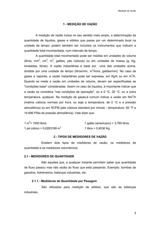 Medição de Vazão
3
1 - MEDIÇÃO DE VAZÃO
A medição de vazão inclue no seu sentido mais amplo, a determinação da
quantidade de líquidos, gases e sólidos que passa por um determinado local na
unidade de tempo; podem também ser incluídos os instrumentos que indicam a
quantidade total movimentada, num intervalo de tempo.
A quantidade total movimentada pode ser medida em unidades de volume
(litros, mm
3
, cm
3
, m
3
, galões, pés cúbicos) ou em unidades de massa (g, Kg,
toneladas, libras). A vazão instantânea é dada por uma das unidades acima,
dividida por uma unidade de tempo (litros/min, m
3
/hora, galões/min). No caso de
gases e vapores, a vazão instantânea pode ser expressa, em Kg/h ou em m
3
/h.
Quando se mede a vazão em unidades de volume, devem ser especificadas as
"condições base" consideradas. Assim no caso de líquidos, é importante indicar que
a vazão se considera "nas condições de operação", ou a 0 °C, 20 °C, ou a outra
temperatura. qualquer. Na medição de gases,é comum indicar a vazão em Nm
3
/h
(metros cúbicos normais por hora, ou seja a temperatura. de 0 °C e a pressão
atmosférica) ou em SCFM (pés cúbicos standard por minuto - temperatura. 60 °F e
14,696 PSIa de pressão atmosférica). Vale dizer que:
1 m
3
= 1000 litros 1 galão (americano) = 3,785 litros
1 pé cúbico = 0,0283168 m
3
1 libra = 0,4536 Kg
2 - TIPOS DE MEDIDORES DE VAZÃO
Existem dois tipos de medidores de vazão, os medidores de
quantidade e os medidores volumétricos.
2.1 - MEDIDORES DE QUANTIDADE
São aqueles que, a qualquer instante permitem saber que quantidade
de fluxo passou mas não vazão do fluxo que está passando. Exemplo: bombas de
gasolina, hidrômetros, balanças industriais, etc.
2.1.1 - Medidores de Quantidade por Pesagem
São utilizados para medição de sólidos, que são as balanças
industriais.
 
