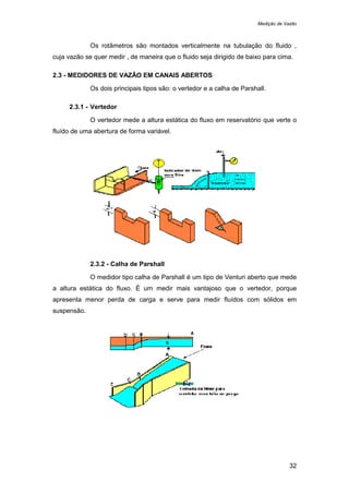 Medição de Vazão
32
Os rotâmetros são montados verticalmente na tubulação do fluido ,
cuja vazão se quer medir , de maneira que o fluido seja dirigido de baixo para cima.
2.3 - MEDIDORES DE VAZÃO EM CANAIS ABERTOS
Os dois principais tipos são: o vertedor e a calha de Parshall.
2.3.1 - Vertedor
O vertedor mede a altura estática do fluxo em reservatório que verte o
fluído de uma abertura de forma variável.
2.3.2 - Calha de Parshall
O medidor tipo calha de Parshall é um tipo de Venturi aberto que mede
a altura estática do fluxo. É um medir mais vantajoso que o vertedor, porque
apresenta menor perda de carga e serve para medir fluídos com sólidos em
suspensão.
 