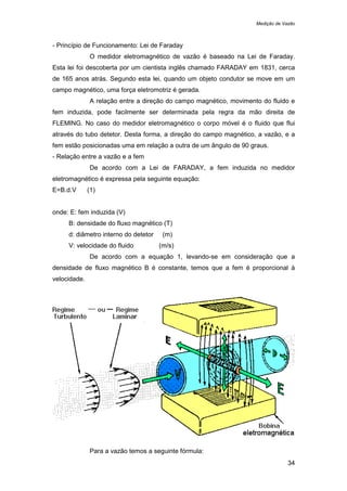 Medição de Vazão
34
- Princípio de Funcionamento: Lei de Faraday
O medidor eletromagnético de vazão é baseado na Lei de Faraday.
Esta lei foi descoberta por um cientista inglês chamado FARADAY em 1831, cerca
de 165 anos atrás. Segundo esta lei, quando um objeto condutor se move em um
campo magnético, uma força eletromotriz é gerada.
A relação entre a direção do campo magnético, movimento do fluido e
fem induzida, pode facilmente ser determinada pela regra da mão direita de
FLEMING. No caso do medidor eletromagnético o corpo móvel é o fluido que flui
através do tubo detetor. Desta forma, a direção do campo magnético, a vazão, e a
fem estão posicionadas uma em relação a outra de um ângulo de 90 graus.
- Relação entre a vazão e a fem
De acordo com a Lei de FARADAY, a fem induzida no medidor
eletromagnético é expressa pela seguinte equação:
E=B.d.V (1)
onde: E: fem induzida (V)
B: densidade do fluxo magnético (T)
d: diâmetro interno do detetor (m)
V: velocidade do fluido (m/s)
De acordo com a equação 1, levando-se em consideração que a
densidade de fluxo magnético B é constante, temos que a fem é proporcional à
velocidade.
Para a vazão temos a seguinte fórmula:
 