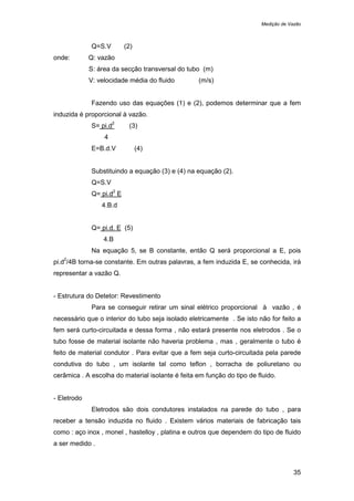 Medição de Vazão
35
Q=S.V (2)
onde: Q: vazão
S: área da secção transversal do tubo (m)
V: velocidade média do fluido (m/s)
Fazendo uso das equações (1) e (2), podemos determinar que a fem
induzida é proporcional à vazão.
S= pi.d
2
(3)
4
E=B.d.V (4)
Substituindo a equação (3) e (4) na equação (2).
Q=S.V
Q= pi.d
2
E
4.B.d
Q= pi.d. E (5)
4.B
Na equação 5, se B constante, então Q será proporcional a E, pois
pi.d
2
/4B torna-se constante. Em outras palavras, a fem induzida E, se conhecida, irá
representar a vazão Q.
- Estrutura do Detetor: Revestimento
Para se conseguir retirar um sinal elétrico proporcional à vazão , é
necessário que o interior do tubo seja isolado eletricamente . Se isto não for feito a
fem será curto-circuitada e dessa forma , não estará presente nos eletrodos . Se o
tubo fosse de material isolante não haveria problema , mas , geralmente o tubo é
feito de material condutor . Para evitar que a fem seja curto-circuitada pela parede
condutiva do tubo , um isolante tal como teflon , borracha de poliuretano ou
cerâmica . A escolha do material isolante é feita em função do tipo de fluido.
- Eletrodo
Eletrodos são dois condutores instalados na parede do tubo , para
receber a tensão induzida no fluido . Existem vários materiais de fabricação tais
como : aço inox , monel , hastelloy , platina e outros que dependem do tipo de fluido
a ser medido .
 