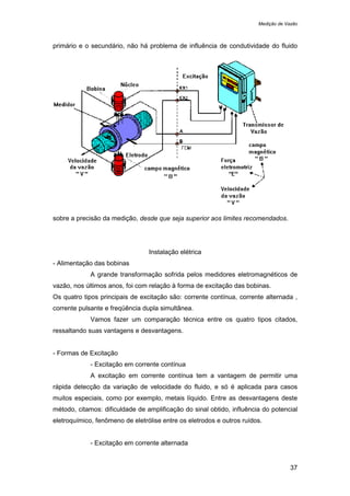 Medição de Vazão
37
primário e o secundário, não há problema de influência de condutividade do fluido
sobre a precisão da medição, desde que seja superior aos limites recomendados.
Instalação elétrica
- Alimentação das bobinas
A grande transformação sofrida pelos medidores eletromagnéticos de
vazão, nos últimos anos, foi com relação à forma de excitação das bobinas.
Os quatro tipos principais de excitação são: corrente contínua, corrente alternada ,
corrente pulsante e freqüência dupla simultânea.
Vamos fazer um comparação técnica entre os quatro tipos citados,
ressaltando suas vantagens e desvantagens.
- Formas de Excitação
- Excitação em corrente contínua
A excitação em corrente contínua tem a vantagem de permitir uma
rápida detecção da variação de velocidade do fluido, e só é aplicada para casos
muitos especiais, como por exemplo, metais líquido. Entre as desvantagens deste
método, citamos: dificuldade de amplificação do sinal obtido, influência do potencial
eletroquímico, fenômeno de eletrólise entre os eletrodos e outros ruídos.
- Excitação em corrente alternada
 