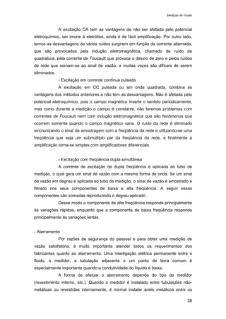 Medição de Vazão
38
A excitação CA tem as vantagens de não ser afetada pelo potencial
eletroquímico, ser imune à eletrólise, ainda é de fácil amplificação. Por outro lado,
temos as desvantagens de vários ruídos surgirem em função da corrente alternada,
que são provocados pela indução eletromagnética, chamado de ruído de
quadratura, pela corrente de Foucault que provoca o desvio de zero e pelos ruídos
de rede que somam-se ao sinal de vazão, e muitas vezes são difíceis de serem
eliminados.
- Excitação em corrente contínua pulsada
A excitação em CC pulsada ou em onda quadrada, combina as
vantagens dos métodos anteriores e não tem as desvantagens. Não é afetada pelo
potencial eletroquímico, pois o campo magnético inverte o sentido periodicamente,
mas como durante a medição o campo é constante, não teremos problemas com
correntes de Foucault nem com indução eletromagnética que são fenômenos que
ocorrem somente quando o campo magnético varia. O ruído da rede é eliminado
sincronizando o sinal de amostragem com a freqüência da rede e utilizando-se uma
freqüência que seja um submúltiplo par da freqüência da rede, e finalmente a
amplificação torna-se simples com amplificadores diferenciais.
- Excitação com freqüência dupla simultânea
A corrente de excitação de dupla freqüência é aplicada ao tubo de
medição, o qual gera um sinal de vazão com a mesma forma de onda. Se um sinal
de vazão em degrau é aplicada ao tubo de medição, o sinal de vazão é amostrado e
filtrado nos seus componentes de baixa e alta freqüência. A seguir essas
componentes são somadas reproduzindo o degrau aplicado .
Desse modo a componente de alta freqüência responde principalmente
às variações rápidas, enquanto que a componente de baixa freqüência responde
principalmente às variações lentas.
- Aterramento
Por razões de segurança do pessoal e para obter uma medição de
vazão satisfatória, é muito importante atender todos os requerimentos dos
fabricantes quanto ao aterramento. Uma interligação elétrica permanente entre o
fluido, o medidor, a tubulação adjacente e um ponto de terra comum é
especialmente importante quando a condutividade do líquido é baixa.
A forma de efetuar o aterramento depende do tipo de medidor
(revestimento interno, etc.). Quando o medidor é instalado entre tubulações não-
metálicas ou revestidas internamente, é normal instalar anéis metálicos entre os
 