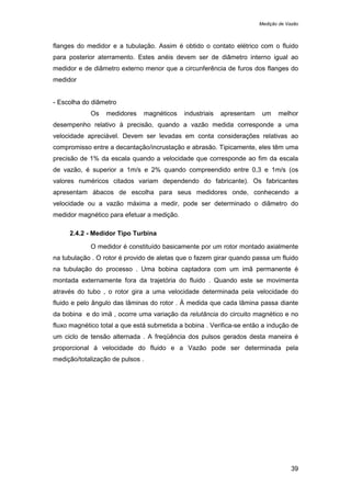 Medição de Vazão
39
flanges do medidor e a tubulação. Assim é obtido o contato elétrico com o fluido
para posterior aterramento. Estes anéis devem ser de diâmetro interno igual ao
medidor e de diâmetro externo menor que a circunferência de furos dos flanges do
medidor
- Escolha do diâmetro
Os medidores magnéticos industriais apresentam um melhor
desempenho relativo à precisão, quando a vazão medida corresponde a uma
velocidade apreciável. Devem ser levadas em conta considerações relativas ao
compromisso entre a decantação/incrustação e abrasão. Tipicamente, eles têm uma
precisão de 1% da escala quando a velocidade que corresponde ao fim da escala
de vazão, é superior a 1m/s e 2% quando compreendido entre 0,3 e 1m/s (os
valores numéricos citados variam dependendo do fabricante). Os fabricantes
apresentam ábacos de escolha para seus medidores onde, conhecendo a
velocidade ou a vazão máxima a medir, pode ser determinado o diâmetro do
medidor magnético para efetuar a medição.
2.4.2 - Medidor Tipo Turbina
O medidor é constituído basicamente por um rotor montado axialmente
na tubulação . O rotor é provido de aletas que o fazem girar quando passa um fluido
na tubulação do processo . Uma bobina captadora com um imã permanente é
montada externamente fora da trajetória do fluido . Quando este se movimenta
através do tubo , o rotor gira a uma velocidade determinada pela velocidade do
fluido e pelo ângulo das lâminas do rotor . Á medida que cada lâmina passa diante
da bobina e do imã , ocorre uma variação da relutância do circuito magnético e no
fluxo magnético total a que está submetida a bobina . Verifica-se então a indução de
um ciclo de tensão alternada . A freqüência dos pulsos gerados desta maneira é
proporcional á velocidade do fluido e a Vazão pode ser determinada pela
medição/totalização de pulsos .
 