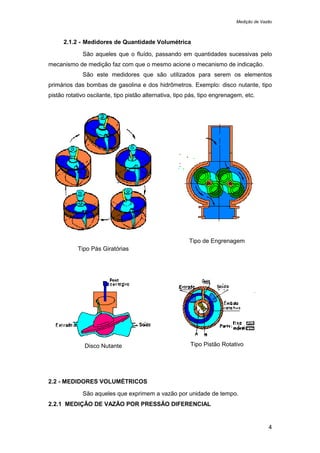 Medição de Vazão
4
2.1.2 - Medidores de Quantidade Volumétrica
São aqueles que o fluído, passando em quantidades sucessivas pelo
mecanismo de medição faz com que o mesmo acione o mecanismo de indicação.
São este medidores que são utilizados para serem os elementos
primários das bombas de gasolina e dos hidrômetros. Exemplo: disco nutante, tipo
pistão rotativo oscilante, tipo pistão alternativa, tipo pás, tipo engrenagem, etc.
Tipo Pás Giratórias
Tipo de Engrenagem
Disco Nutante Tipo Pistão Rotativo
2.2 - MEDIDORES VOLUMÉTRICOS
São aqueles que exprimem a vazão por unidade de tempo.
2.2.1 MEDIÇÃO DE VAZÃO POR PRESSÃO DIFERENCIAL
 
