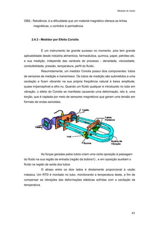 Medição de Vazão
41
OBS.: Relutância: é a dificuldade que um material magnético oferece as linhas
magnéticas, o contrário é permeância.
2.4.3 - Medidor por Efeito Coriolis
É um instrumento de grande sucesso no momento, pois tem grande
aplicabilidade desde indústria alimentícia, farmacêutica, química, papel, petróleo etc.
e sua medição, independe das variáveis de processo - densidade, viscosidade,
condutibilidade, pressão, temperatura, perfil do fluído.
Resumidamente, um medidor Coriolis possui dois componentes: tubos
de sensores de medição e transmissor. Os tubos de medição são submetidos a uma
oscilação e ficam vibrando na sua própria freqüência natural à baixa amplitude,
quase imperceptível a olho nu. Quando um fluído qualquer é introduzido no tubo em
vibração, o efeito do Coriolis se manifesta causando uma deformação, isto é, uma
torção, que é captada por meio de sensores magnéticos que geram uma tensão em
formato de ondas senoidais.
As forças geradas pelos tubos criam uma certa oposição à passagem
do fluido na sua região de entrada (região da bobina1) , e em oposição auxiliam o
fluído na região de saída dos tubos
O atraso entre os dois lados é diretamente proporcional à vazão
mássica. Um RTD é montado no tubo, monitorando a temperatura deste, a fim de
compensar as vibrações das deformações elásticas sofridas com a oscilação da
temperatura.
 
