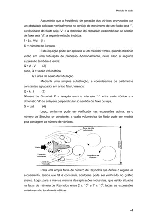 Medição de Vazão
44
Assumindo que a freqüência de geração dos vórtices provocados por
um obstáculo colocado verticalmente no sentido de movimento de um fluido seja “f”,
a velocidade do fluido seja “V” e a dimensão do obstáculo perpendicular ao sentido
do fluxo seja “d”, a seguinte relação é obtida:
f = St . V/d (1)
St = número de Strouhal
Esta equação pode ser aplicada a um medidor vortex, quando medindo
vazão em uma tubulação de processo. Adicionalmente, neste caso a seguinte
expressão também é válida:
Q = A . V (2)
onde, Q = vazão volumétrica
A = área da seção da tubulação
Mediante uma simples substituição, e consideramos os parâmetros
constantes agrupados em único fator, teremos:
Q = k . f (3)
Número de Strouhal- É a relação entre o intervalo “L” entre cada vórtice e a
dimensão “d” do anteparo perpendicular ao sentido do fluxo ou seja,
St = L/d (4)
Logo, conforme pode ser verificado nas expressões acima, se o
número de Strouhal for constante, a vazão volumétrica do fluido pode ser medida
pela contagem do número de vórtices.
Para uma ampla faixa de número de Reynolds que define o regime de
escoamento, temos que St é constante, conforme pode ser verificado no gráfico
abaixo. Logo, para a imensa maioria das aplicações industriais, que estão situadas
na faixa de número de Reynolds entre 2 x 10
4
e 7 x 10
6
, todas as expressões
anteriores são totalmente válidas.
 