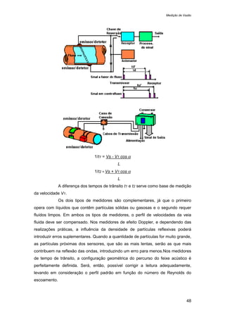 Medição de Vazão
48
1/t1 = Vs - V1 cos α
L
1/t2 = Vs + V1 cos α
L
A diferença dos tempos de trânsito t1 e t2 serve como base de medição
da velocidade V1.
Os dois tipos de medidores são complementares, já que o primeiro
opera com líquidos que contêm partículas sólidas ou gasosas e o segundo requer
fluídos limpos. Em ambos os tipos de medidores, o perfil de velocidades da veia
fluida deve ser compensado. Nos medidores de efeito Doppler, e dependendo das
realizações práticas, a influência da densidade de partículas reflexivas poderá
introduzir erros suplementares. Quando a quantidade de partículas for muito grande,
as partículas próximas dos sensores, que são as mais lentas, serão as que mais
contribuem na reflexão das ondas, introduzindo um erro para menos.Nos medidores
de tempo de trânsito, a configuração geométrica do percurso do feixe acústico é
perfeitamente definida. Será, então, possível corrigir a leitura adequadamente,
levando em consideração o perfil padrão em função do número de Reynolds do
escoamento.
 