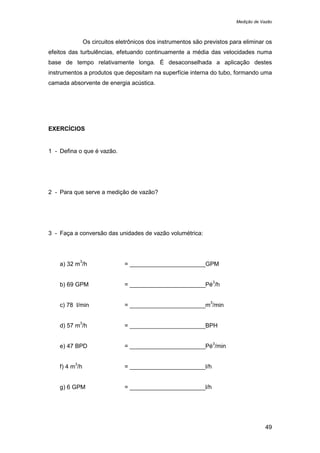 Medição de Vazão
49
Os circuitos eletrônicos dos instrumentos são previstos para eliminar os
efeitos das turbulências, efetuando continuamente a média das velocidades numa
base de tempo relativamente longa. É desaconselhada a aplicação destes
instrumentos a produtos que depositam na superfície interna do tubo, formando uma
camada absorvente de energia acústica.
EXERCÍCIOS
1 - Defina o que é vazão.
2 - Para que serve a medição de vazão?
3 - Faça a conversão das unidades de vazão volumétrica:
a) 32 m
3
/h = _______________________GPM
b) 69 GPM = _______________________Pé
3
/h
c) 78 l/min = _______________________m
3
/min
d) 57 m
3
/h = _______________________BPH
e) 47 BPD = _______________________Pé
3
/min
f) 4 m
3
/h = _______________________l/h
g) 6 GPM = _______________________l/h
 