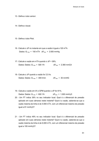 Medição de Vazão
51
13 - Defina o tubo venturi.
14 - Defina o bocal.
15 - Defina o tubo Pitot.
16 - Calcule o ∆P no instante em que a vazão é igual a 120 m
3
/h.
Dados: Q max = 150 m
3
/h ∆Pmax = 2.000 mmHg
17 - Calcule a vazão em m
3
/h quando o ∆P = 36%.
Dados: Dados: Q max = 500 1/h ∆Pmax = 2.360 mmCA
18 - Calcule o ∆P quando a vazão for 2,5 l/s.
Dados: Dados: Q max = 300 l/min ∆Pmax = 30 mmHG
19 - Calcule a vazão em l/h e GPM quando o ∆P for 81%.
Dados: Dados: Q max = 600 1/h ∆Pmax = 1.000 mmH2O
20 - Um FT indica 36% no seu indicador local. Qual é o diferencial de pressão
aplicado em suas câmaras neste instante? Qual é a vazão, sabendo-se que a
vazão máxima de linha é de 5.000 m
3
/h, com um diferencial máximo de pressão
igual a 81 mmH2O?
21 - Um FT indica 49% no seu indicador local. Qual é o diferencial de pressão
aplicado em suas câmaras neste instante? Qual é a vazão, sabendo-se que a
vazão máxima da linha é de 6.000 m
3
/h, com um diferencial máximo de pressão
igual a 100 mmH2O?
 