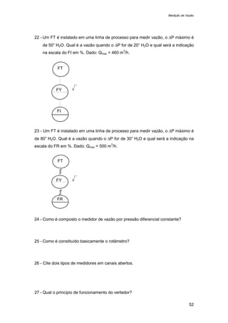 Medição de Vazão
52
22 - Um FT é instalado em uma linha de processo para medir vazão, o ∆P máximo é
de 50” H2O. Qual é a vazão quando o ∆P for de 20” H2O e qual será a indicação
na escala do FI em %. Dado: Qmax = 460 m
3
/h.
23 - Um FT é instalado em uma linha de processo para medir vazão, o ∆P máximo é
de 80” H2O. Qual é a vazão quando o ∆P for de 30” H2O e qual será a indicação na
escala do FR em %. Dado: Qmax = 500 m
3
/h.
24 - Como é composto o medidor de vazão por pressão diferencial constante?
25 - Como é constituído basicamente o rotâmetro?
26 - Cite dois tipos de medidores em canais abertos.
27 - Qual o princípio de funcionamento do vertedor?
FT
FY
FR
FT
FY
FI
 