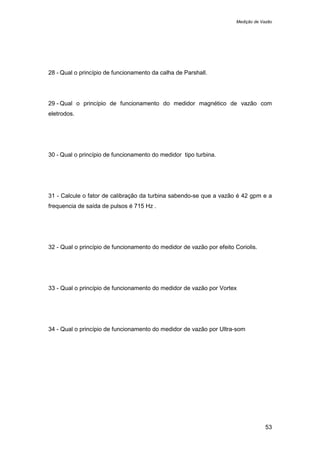 Medição de Vazão
53
28 - Qual o princípio de funcionamento da calha de Parshall.
29 - Qual o princípio de funcionamento do medidor magnético de vazão com
eletrodos.
30 - Qual o princípio de funcionamento do medidor tipo turbina.
31 - Calcule o fator de calibração da turbina sabendo-se que a vazão é 42 gpm e a
frequencia de saída de pulsos é 715 Hz .
32 - Qual o princípio de funcionamento do medidor de vazão por efeito Coriolis.
33 - Qual o princípio de funcionamento do medidor de vazão por Vortex
34 - Qual o princípio de funcionamento do medidor de vazão por Ultra-som
 
