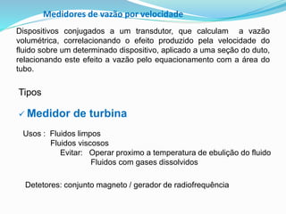 Medidores de vazão por velocidade 
Dispositivos conjugados a um transdutor, que calculam a vazão 
volumétrica, correlacionando o efeito produzido pela velocidade do 
fluido sobre um determinado dispositivo, aplicado a uma seção do duto, 
relacionando este efeito a vazão pelo equacionamento com a área do 
tubo. 
Tipos 
 Medidor de turbina 
Usos : Fluidos limpos 
Fluidos viscosos 
Evitar: Operar proximo a temperatura de ebulição do fluido 
Fluidos com gases dissolvidos 
Detetores: conjunto magneto / gerador de radiofrequência 
 
