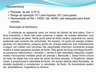 Características 
 Precisão de até 0,75 % 
 Range de operação 10:1 para líquidos; 20:1 para gases. 
 Necessidade de Re > 10000 até 40000, não adequado para fluido 
viscoso. 
Descrição do fenômeno 
O obstáculo se apresenta como um tronco de cilindro de face plana. Com o 
fluxo turbulento, o fluido não pode contornar o objeto. As arestas delimitam uma 
brusca mudança de plano. Neste ponto parte do fluido cisalha, separando-se, sendo 
acelerado pela corrente não perturbada. No impacto, há perda de energia cinética, 
gerando, em decorrência, pequeno ganho de energia potencial, que imediatamente 
a seguir, por colisão com correntes não perturbadas imprimem novamente energia 
cinética a estas pequenas porções de fluido. Pelo ganho de força centrifuga formam-se 
pequenos redemoinhos ( tornados ), devido à alta velocidade adquirida, surgem 
nestes micro-pontos imediata perda de pressão ( Bernouille ). Desta forma cria-se 
ao redor do objeto fixo uma série de zonas de baixa pressão. A freqüência destas 
zonas é proporcional à velocidade do fluido. Um sensor detecta estas flutuações de 
pressão (pulsante) e correlaciona à velocidade do fluido. Os transdutores podem 
ser piezoelétricos, magnéticos ou sônicos. 
 