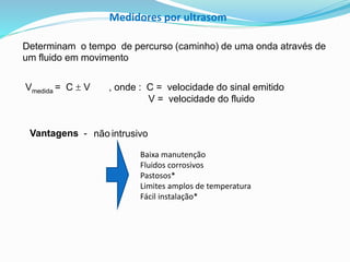 Medidores por ultrasom 
Determinam o tempo de percurso (caminho) de uma onda através de 
um fluido em movimento 
Vmedida = C  V , onde : C = velocidade do sinal emitido 
Vantagens - não intrusivo 
V = velocidade do fluido 
Baixa manutenção 
Fluidos corrosivos 
Pastosos* 
Limites amplos de temperatura 
Fácil instalação* 
 