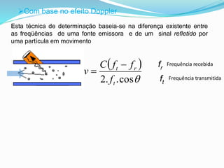 Com base no efeito Doppler 
Esta técnica de determinação baseia-se na diferença existente entre 
as freqüências de uma fonte emissora e de um sinal refletido por 
uma partícula em movimento 
Frequência recebida 
Frequência transmitida 
fr 
ft 
  
2. .cos t 
C f f 
t r 
f 
v 
 
 
 