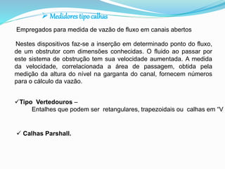  Medidores tipo calhas 
Empregados para medida de vazão de fluxo em canais abertos 
Nestes dispositivos faz-se a inserção em determinado ponto do fluxo, 
de um obstrutor com dimensões conhecidas. O fluido ao passar por 
este sistema de obstrução tem sua velocidade aumentada. A medida 
da velocidade, correlacionada a área de passagem, obtida pela 
medição da altura do nível na garganta do canal, fornecem números 
para o cálculo da vazão. 
Tipo Vertedouros – 
Entalhes que podem ser retangulares, trapezoidais ou calhas em “V  Calhas Parshall. 
 