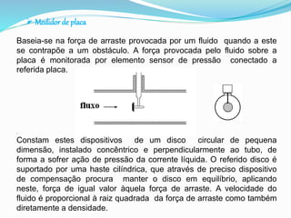  Medidor de placa 
Baseia-se na força de arraste provocada por um fluido quando a este 
se contrapõe a um obstáculo. A força provocada pelo fluido sobre a 
placa é monitorada por elemento sensor de pressão conectado a 
referida placa. 
. 
Constam estes dispositivos de um disco circular de pequena 
dimensão, instalado concêntrico e perpendicularmente ao tubo, de 
forma a sofrer ação de pressão da corrente líquida. O referido disco é 
suportado por uma haste cilíndrica, que através de preciso dispositivo 
de compensação procura manter o disco em equilíbrio, aplicando 
neste, força de igual valor àquela força de arraste. A velocidade do 
fluido é proporcional à raiz quadrada da força de arraste como também 
diretamente a densidade. 
 