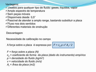 Vantagens: 
 Usados para qualquer tipo de fluido: gases, líquidos, vapor 
Amplo espectro de temperatura 
Sem peças móveis 
Disponíveis desde 0,5” 
Passível de atender a amplo range, bastando substituir a placa 
Fluxo nos dois sentidos 
Diferentes materiais de onstrução 
Desvantagem 
Necessidade de calibração no campo 
A força sobre a placa é expressa por: F = cd ρ v2 At / 2 
F = força sobre a placa (N) 
cd = coeficiente de forma da placa (dado do instrumento) empírico 
ρ = densidade do fluido (kg/m3) 
v = velocidade do fluido (m/s) 
At = Área da placa (m2) 
 