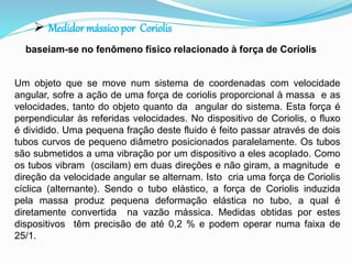  Medidormássico por Coriolis 
baseiam-se no fenômeno físico relacionado à força de Coriolis 
Um objeto que se move num sistema de coordenadas com velocidade 
angular, sofre a ação de uma força de coriolis proporcional à massa e as 
velocidades, tanto do objeto quanto da angular do sistema. Esta força é 
perpendicular às referidas velocidades. No dispositivo de Coriolis, o fluxo 
é dividido. Uma pequena fração deste fluido é feito passar através de dois 
tubos curvos de pequeno diâmetro posicionados paralelamente. Os tubos 
são submetidos a uma vibração por um dispositivo a eles acoplado. Como 
os tubos vibram (oscilam) em duas direções e não giram, a magnitude e 
direção da velocidade angular se alternam. Isto cria uma força de Coriolis 
cíclica (alternante). Sendo o tubo elástico, a força de Coriolis induzida 
pela massa produz pequena deformação elástica no tubo, a qual é 
diretamente convertida na vazão mássica. Medidas obtidas por estes 
dispositivos têm precisão de até 0,2 % e podem operar numa faixa de 
25/1. 
 