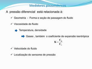 Medidores piezométricos 
A pressão diferencial está relacionada à: 
 Geometria - Forma e seção de passagem do fluido 
 Viscosidade do fluido 
Temperatura, densidade 
Gases , também o coeficiente de expansão isentrópica 
 Velocidade do fluido 
 Localização do sensores de pressão 
p 
C 
v 
C 
K  
 